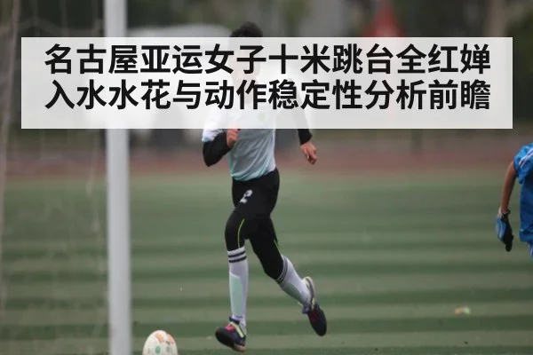 名古屋亚运女子十米跳台全红婵入水水花与动作稳定性分析前瞻