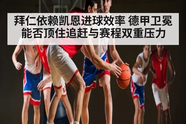 拜仁依赖凯恩进球效率 德甲卫冕能否顶住追赶与赛程双重压力